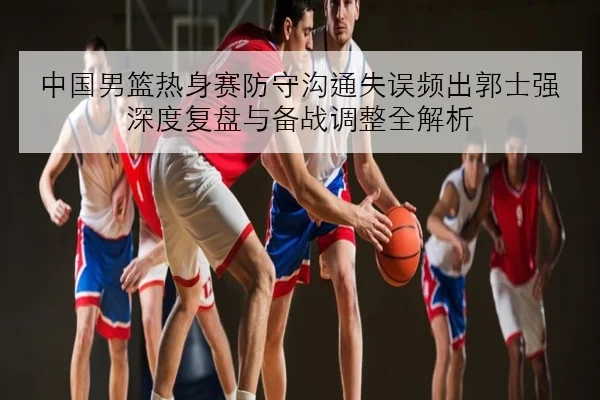中国男篮热身赛防守沟通失误频出郭士强深度复盘与备战调整全解析